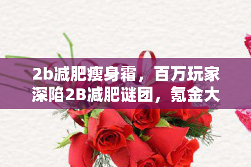 2b减肥瘦身霜,百万玩家深陷2B减肥谜团,氪金大佬竟被零氪党破防? 2b减肥瘦身霜,百万玩家深陷2B减肥谜团,氪金大佬竟被零氪党破防?