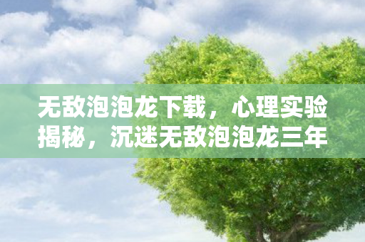 无敌泡泡龙下载,心理实验揭秘,沉迷无敌泡泡龙三年,细思极恐的自我囚禁 无敌泡泡龙下载,心理实验揭秘,沉迷无敌泡泡龙三年,细思极恐的自我囚禁