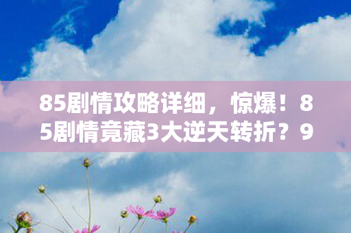 85剧情攻略详细,惊爆!85剧情竟藏3大逆天转折?99%玩家错过的真相! 85剧情攻略详细,惊爆!85剧情竟藏3大逆天转折?99%玩家错过的真相!
