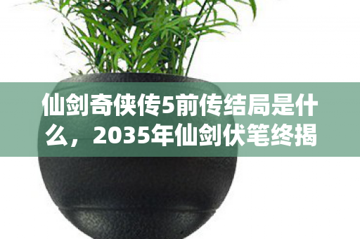 仙剑奇侠传5前传结局是什么,2035年仙剑伏笔终揭晓,那些年说好再聚的人,让我鼻子一酸 仙剑奇侠传5前传结局是什么,2035年仙剑伏笔终揭晓,那些年说好再聚的人,让我鼻子一酸