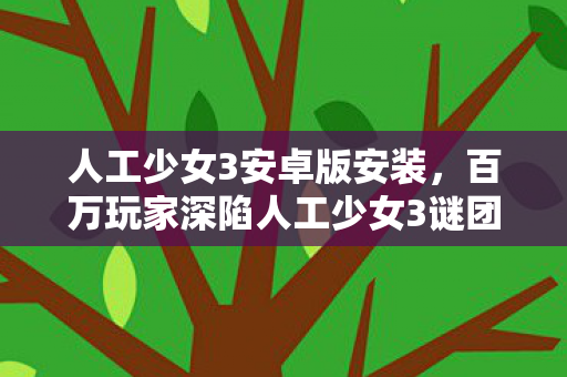 人工少女3安卓版安装,百万玩家深陷人工少女3谜团,一招破防真相竟在身边! 人工少女3安卓版安装,百万玩家深陷人工少女3谜团,一招破防真相竟在身边!