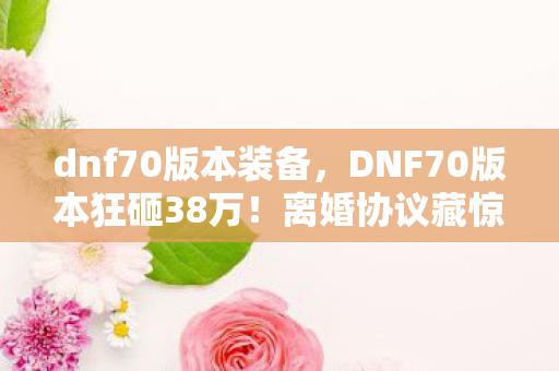 dnf70版本装备,DNF70版本狂砸38万!离婚协议藏惊天隐情,妻子看完吓一跳! dnf70版本装备,DNF70版本狂砸38万!离婚协议藏惊天隐情,妻子看完吓一跳!