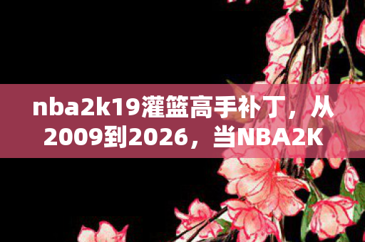 nba2k19灌篮高手补丁，从2009到2026，当NBA2K9遇见灌篮高手，这补丁竟藏着时光的终极答案！