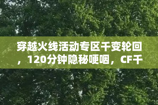 穿越火线活动专区千变轮回,120分钟隐秘哽咽,CF千变轮回里,我们弄丢了谁? 穿越火线活动专区千变轮回,120分钟隐秘哽咽,CF千变轮回里,我们弄丢了谁?