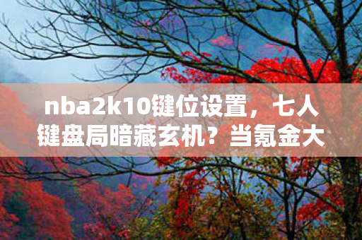 nba2k10键位设置,七人键盘局暗藏玄机?当氪金大佬撞上零氪肝帝全员破防! nba2k10键位设置,七人键盘局暗藏玄机?当氪金大佬撞上零氪肝帝全员破防!