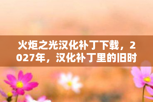 火炬之光汉化补丁下载,2027年,汉化补丁里的旧时光,那些别走与我等你,鼻子一酸 火炬之光汉化补丁下载,2027年,汉化补丁里的旧时光,那些别走与我等你,鼻子一酸