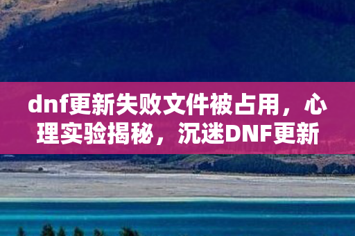 dnf更新失败文件被占用,心理实验揭秘,沉迷DNF更新失败陷阱,细思极恐的自我囚禁 dnf更新失败文件被占用,心理实验揭秘,沉迷DNF更新失败陷阱,细思极恐的自我囚禁
