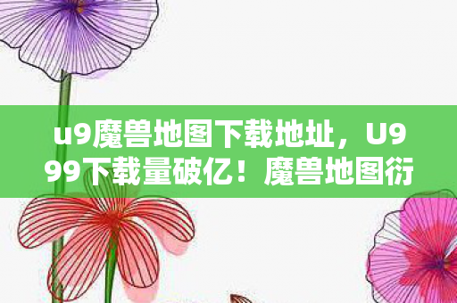 u9魔兽地图下载地址,U999下载量破亿!魔兽地图衍生数据破圈,跨界联动意想不到 u9魔兽地图下载地址,U999下载量破亿!魔兽地图衍生数据破圈,跨界联动意想不到