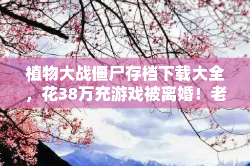 植物大战僵尸存档下载大全,花38万充游戏被离婚!老婆发现后我跪着删存档,这隐情吓你一跳 植物大战僵尸存档下载大全,花38万充游戏被离婚!老婆发现后我跪着删存档,这隐情吓你一跳