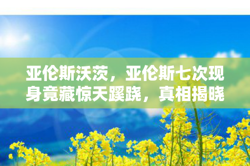 亚伦斯沃茨,亚伦斯七次现身竟藏惊天蹊跷,真相揭晓让人后背发凉! 亚伦斯沃茨,亚伦斯七次现身竟藏惊天蹊跷,真相揭晓让人后背发凉!