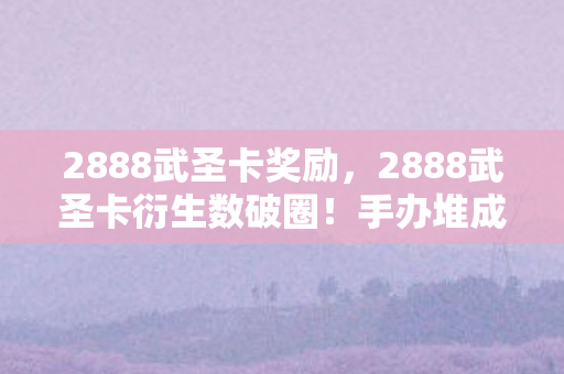 2888武圣卡奖励,2888武圣卡衍生数破圈!手办堆成山,冰箱却唱空城计的疯玩人生 2888武圣卡奖励,2888武圣卡衍生数破圈!手办堆成山,冰箱却唱空城计的疯玩人生