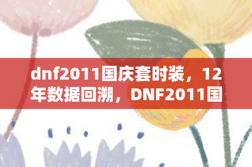 dnf2011国庆套时装,12年数据回溯,DNF2011国庆套如何撬动300亿市场,老玩家泪目新资本狂欢 dnf2011国庆套时装,12年数据回溯,DNF2011国庆套如何撬动300亿市场,老玩家泪目新资本狂欢
