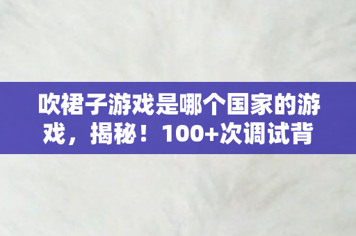 吹裙子游戏是哪个国家的游戏,揭秘!100+次调试背后,吹裙子小游戏藏着怎样的情感陷阱? 吹裙子游戏是哪个国家的游戏,揭秘!100+次调试背后,吹裙子小游戏藏着怎样的情感陷阱?