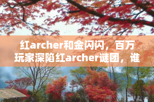 红archer和金闪闪,百万玩家深陷红archer谜团,谁才是那个让全网破防的终极赢家? 红archer和金闪闪,百万玩家深陷红archer谜团,谁才是那个让全网破防的终极赢家?