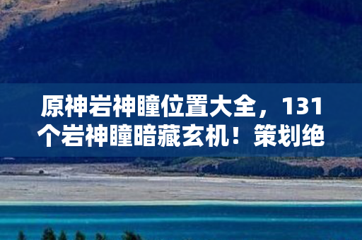 原神岩神瞳位置大全,131个岩神瞳暗藏玄机!策划绝不会说的概率黑幕与数值操控 原神岩神瞳位置大全,131个岩神瞳暗藏玄机!策划绝不会说的概率黑幕与数值操控