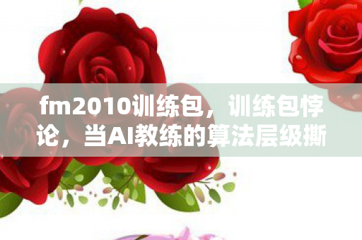fm2010训练包,训练包悖论,当AI教练的算法层级撕碎自由意志的虚妄 fm2010训练包,训练包悖论,当AI教练的算法层级撕碎自由意志的虚妄