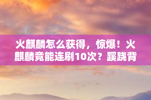 火麒麟怎么获得,惊爆!火麒麟竟能连刷10次?蹊跷背后真相让人后背发凉! 火麒麟怎么获得,惊爆!火麒麟竟能连刷10次?蹊跷背后真相让人后背发凉!