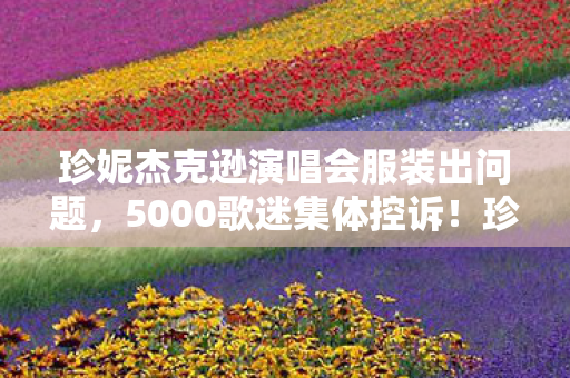 珍妮杰克逊演唱会服装出问题,5000歌迷集体控诉!珍妮杰克逊演唱会疑点重重,粉丝绷不住了 珍妮杰克逊演唱会服装出问题,5000歌迷集体控诉!珍妮杰克逊演唱会疑点重重,粉丝绷不住了