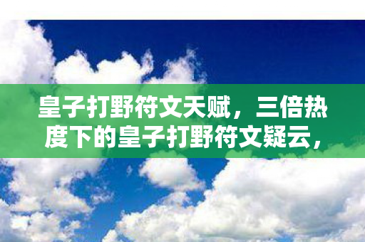 皇子打野符文天赋,三倍热度下的皇子打野符文疑云,资本狂欢后,谁让玩家心寒? 皇子打野符文天赋,三倍热度下的皇子打野符文疑云,资本狂欢后,谁让玩家心寒?