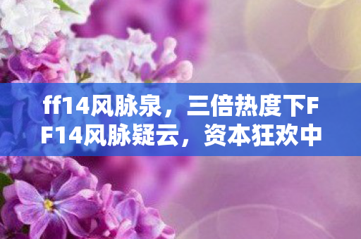 ff14风脉泉,三倍热度下FF14风脉疑云,资本狂欢中,谁让玩家心寒? ff14风脉泉,三倍热度下FF14风脉疑云,资本狂欢中,谁让玩家心寒?