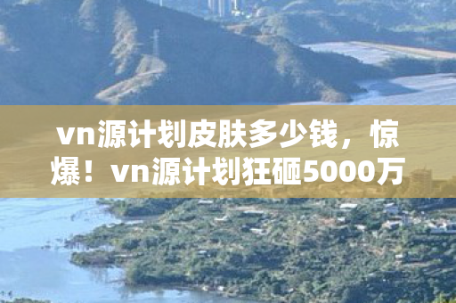 vn源计划皮肤多少钱，惊爆！vn源计划狂砸5000万竟藏致命隐情，真相让人吓一跳！