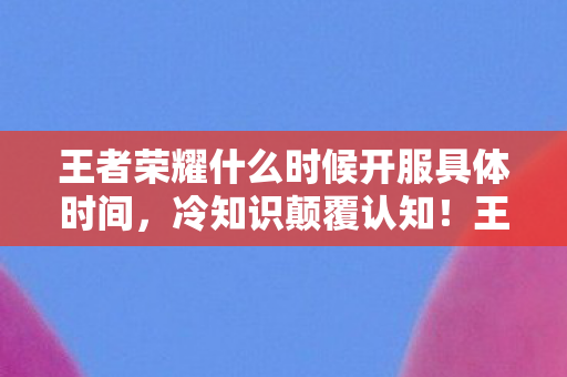 王者荣耀什么时候开服具体时间,冷知识颠覆认知!王者荣耀开服时间竟藏着目瞪口呆的秘密 王者荣耀什么时候开服具体时间,冷知识颠覆认知!王者荣耀开服时间竟藏着目瞪口呆的秘密