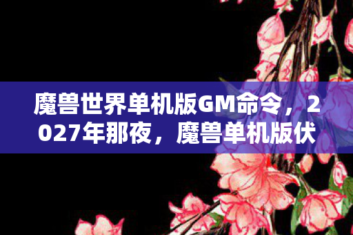 魔兽世界单机版GM命令,2027年那夜,魔兽单机版伏笔成殇,再见时竟鼻子一酸 魔兽世界单机版GM命令,2027年那夜,魔兽单机版伏笔成殇,再见时竟鼻子一酸