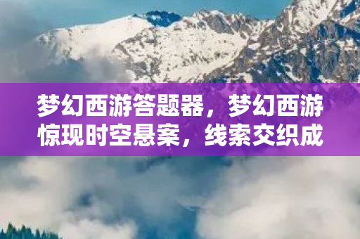 梦幻西游答题器,梦幻西游惊现时空悬案,线索交织成网,毛骨悚然真相待揭! 梦幻西游答题器,梦幻西游惊现时空悬案,线索交织成网,毛骨悚然真相待揭!