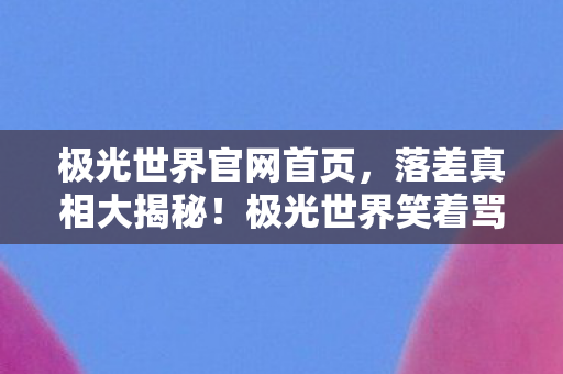 极光世界官网首页,落差真相大揭秘!极光世界笑着骂完,为何笑着笑着哭了? 极光世界官网首页,落差真相大揭秘!极光世界笑着骂完,为何笑着笑着哭了?