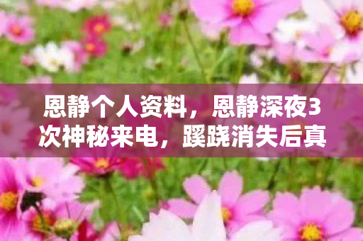 恩静个人资料,恩静深夜3次神秘来电,蹊跷消失后真相让人后背发凉 恩静个人资料,恩静深夜3次神秘来电,蹊跷消失后真相让人后背发凉