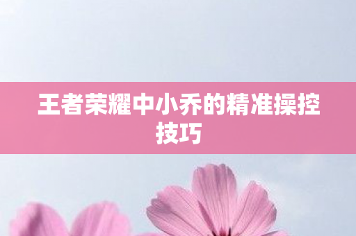 王者荣耀中小乔的精准操控技巧