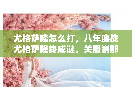尤格萨隆怎么打,八年鏖战尤格萨隆终成谜,关服刹那泪目竟无痕 尤格萨隆怎么打,八年鏖战尤格萨隆终成谜,关服刹那泪目竟无痕