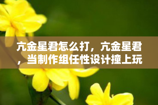 亢金星君怎么打,亢金星君,当制作组任性设计撞上玩家体验的冰火碰撞 亢金星君怎么打,亢金星君,当制作组任性设计撞上玩家体验的冰火碰撞