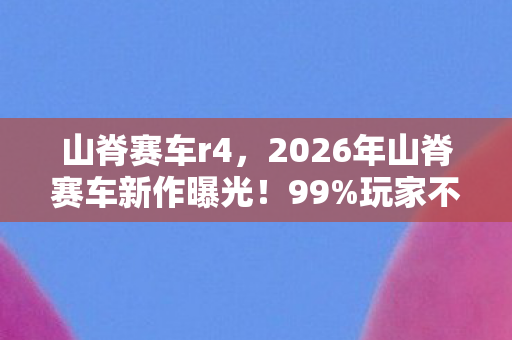 山脊赛车r4,2026年山脊赛车新作曝光!99%玩家不知的隐藏赛道竟藏于此? 山脊赛车r4,2026年山脊赛车新作曝光!99%玩家不知的隐藏赛道竟藏于此?