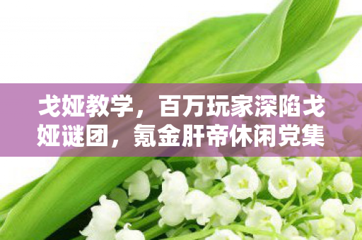 戈娅教学,百万玩家深陷戈娅谜团,氪金肝帝休闲党集体破防! 戈娅教学,百万玩家深陷戈娅谜团,氪金肝帝休闲党集体破防!