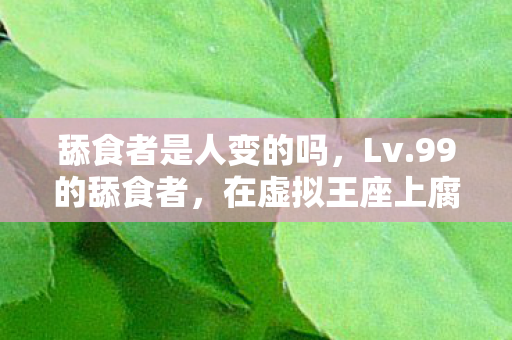 舔食者是人变的吗,Lv.99的舔食者,在虚拟王座上腐烂,却不敢触碰现实的尘埃 舔食者是人变的吗,Lv.99的舔食者,在虚拟王座上腐烂,却不敢触碰现实的尘埃