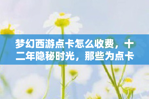 梦幻西游点卡怎么收费,十二年隐秘时光,那些为点卡哽咽的深夜,如今只剩空号在等 梦幻西游点卡怎么收费,十二年隐秘时光,那些为点卡哽咽的深夜,如今只剩空号在等