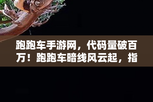 跑跑车手游网,代码量破百万!跑跑车暗线风云起,指挥官头皮发麻的逆袭之路 跑跑车手游网,代码量破百万!跑跑车暗线风云起,指挥官头皮发麻的逆袭之路