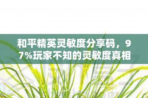 和平精英灵敏度分享码，97%玩家不知的灵敏度真相，0.1%参数差竟让百万账号月流水蒸发30%