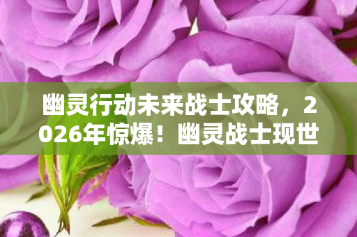 幽灵行动未来战士攻略，2026年惊爆！幽灵战士现世，是救世曙光还是灭世前兆？