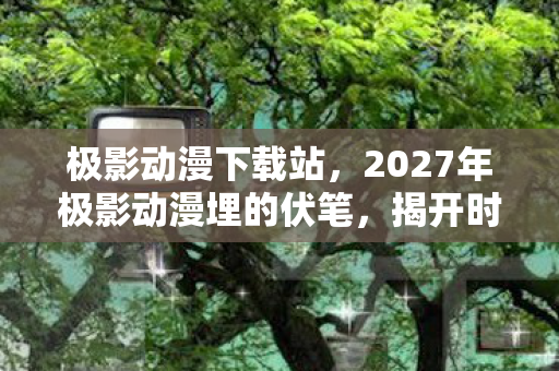 极影动漫下载站,2027年极影动漫埋的伏笔,揭开时我鼻子一酸,那些人,终究走散了 极影动漫下载站,2027年极影动漫埋的伏笔,揭开时我鼻子一酸,那些人,终究走散了
