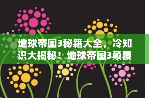 地球帝国3秘籍大全，冷知识大揭秘！地球帝国3颠覆认知，这些设计让你目瞪口呆！
