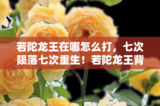 若陀龙王在哪怎么打,七次陨落七次重生!若陀龙王背后竟藏着颠覆认知的惊天秘密? 若陀龙王在哪怎么打,七次陨落七次重生!若陀龙王背后竟藏着颠覆认知的惊天秘密?