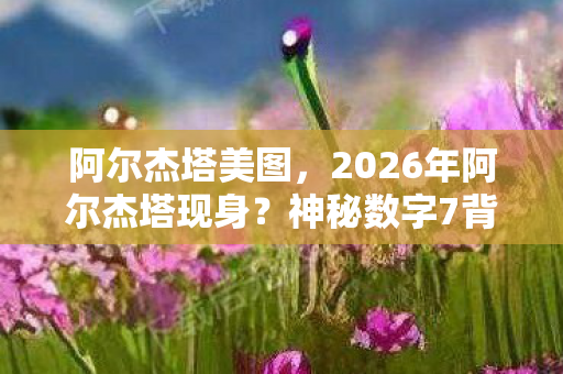 阿尔杰塔美图,2026年阿尔杰塔现身?神秘数字7背后藏惊天秘密! 阿尔杰塔美图,2026年阿尔杰塔现身?神秘数字7背后藏惊天秘密!