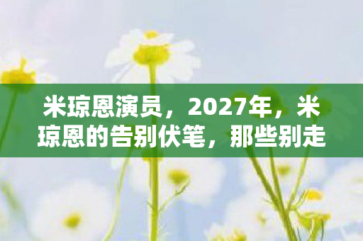 米琼恩演员,2027年,米琼恩的告别伏笔,那些别走让鼻子一酸 米琼恩演员,2027年,米琼恩的告别伏笔,那些别走让鼻子一酸