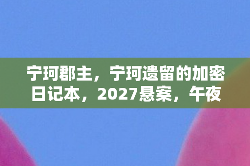 宁珂郡主,宁珂遗留的加密日记本,2027悬案,午夜钟声里的毛骨悚然真相 宁珂郡主,宁珂遗留的加密日记本,2027悬案,午夜钟声里的毛骨悚然真相