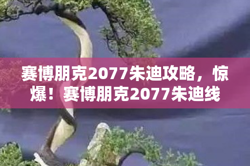 赛博朋克2077朱迪攻略,惊爆!赛博朋克2077朱迪线竟藏500万隐情,真相让人吓一跳! 赛博朋克2077朱迪攻略,惊爆!赛博朋克2077朱迪线竟藏500万隐情,真相让人吓一跳!