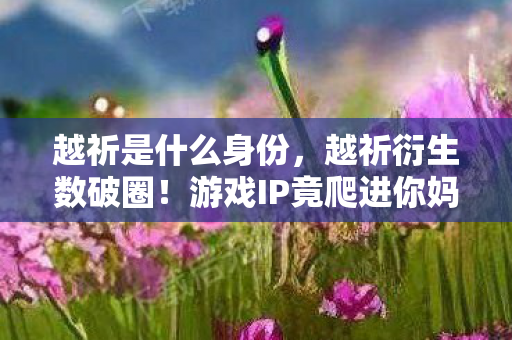 越祈是什么身份,越祈衍生数破圈!游戏IP竟爬进你妈手机壳,这波跨界意想不到! 越祈是什么身份,越祈衍生数破圈!游戏IP竟爬进你妈手机壳,这波跨界意想不到!