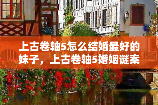 上古卷轴5怎么结婚最好的妹子,上古卷轴5婚姻谜案,线索交织成网,悬案背后毛骨悚然真相 上古卷轴5怎么结婚最好的妹子,上古卷轴5婚姻谜案,线索交织成网,悬案背后毛骨悚然真相
