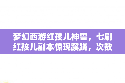 梦幻西游红孩儿神兽，七刷红孩儿副本惊现蹊跷，次数背后真相让我后背发凉！